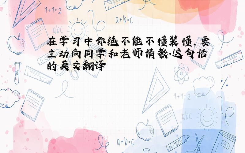 在学习中你绝不能不懂装懂,要主动向同学和老师请教.这句话的英文翻译