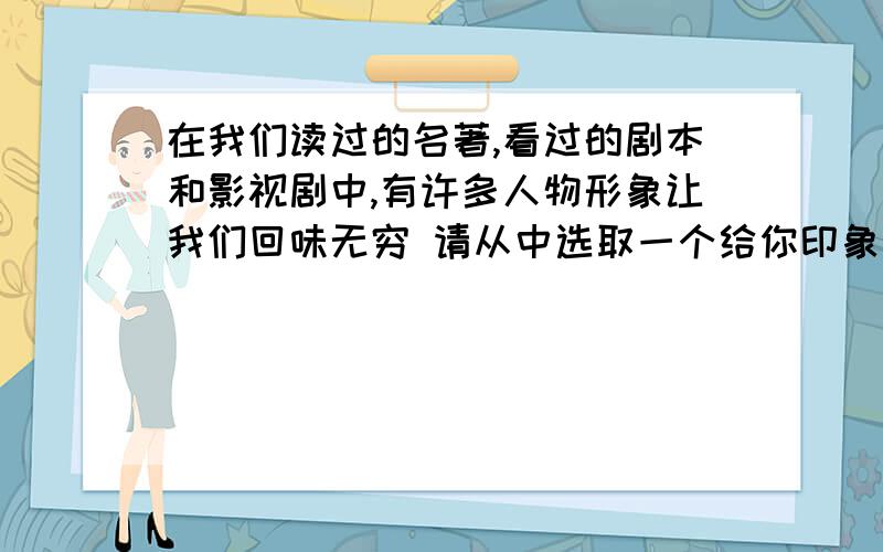 在我们读过的名著,看过的剧本和影视剧中,有许多人物形象让我们回味无穷 请从中选取一个给你印象最深的人