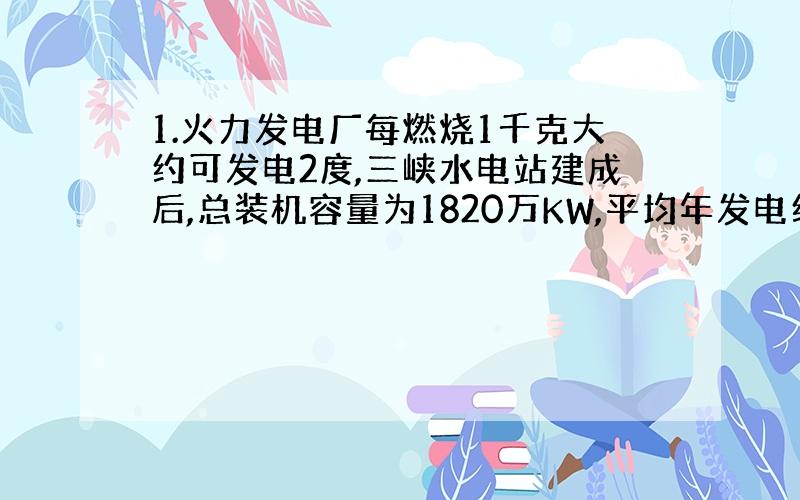 1.火力发电厂每燃烧1千克大约可发电2度,三峡水电站建成后,总装机容量为1820万KW,平均年发电约为8.4×10的十次