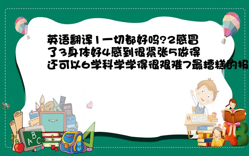 英语翻译1一切都好吗?2感冒了3身体好4感到很紧张5做得还可以6学科学学得很艰难7最糟糕的报告8令人失望的结果9还可以做