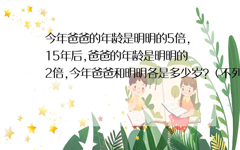 今年爸爸的年龄是明明的5倍,15年后,爸爸的年龄是明明的2倍,今年爸爸和明明各是多少岁?（不列方程式）