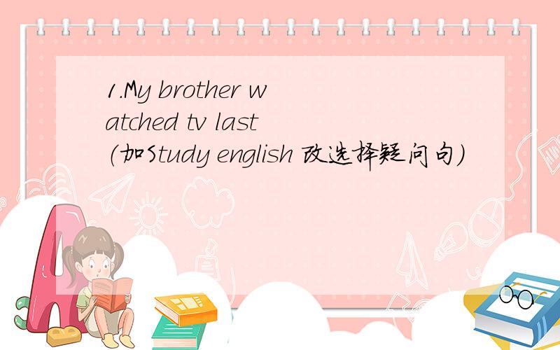 1.My brother watched tv last（加Study english 改选择疑问句）