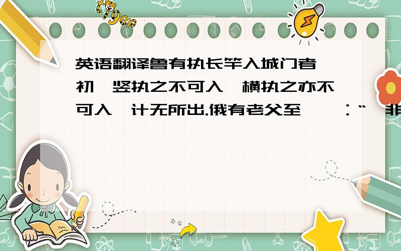 英语翻译鲁有执长竿入城门者,初,竖执之不可入,横执之亦不可入,计无所出.俄有老父至,曰：“吾非圣人,但见事多矣.何不以锯