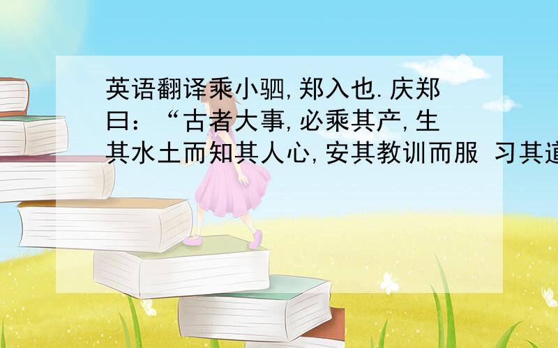 英语翻译乘小驷,郑入也.庆郑曰：“古者大事,必乘其产,生其水土而知其人心,安其教训而服 习其道,唯所纳之.翻译这段话.答