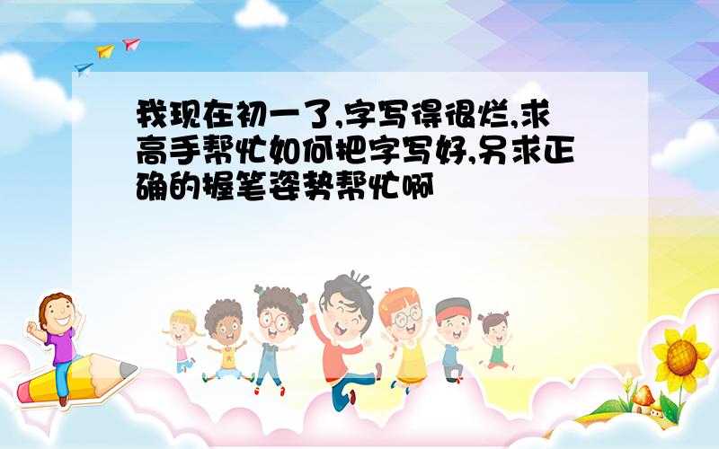 我现在初一了,字写得很烂,求高手帮忙如何把字写好,另求正确的握笔姿势帮忙啊