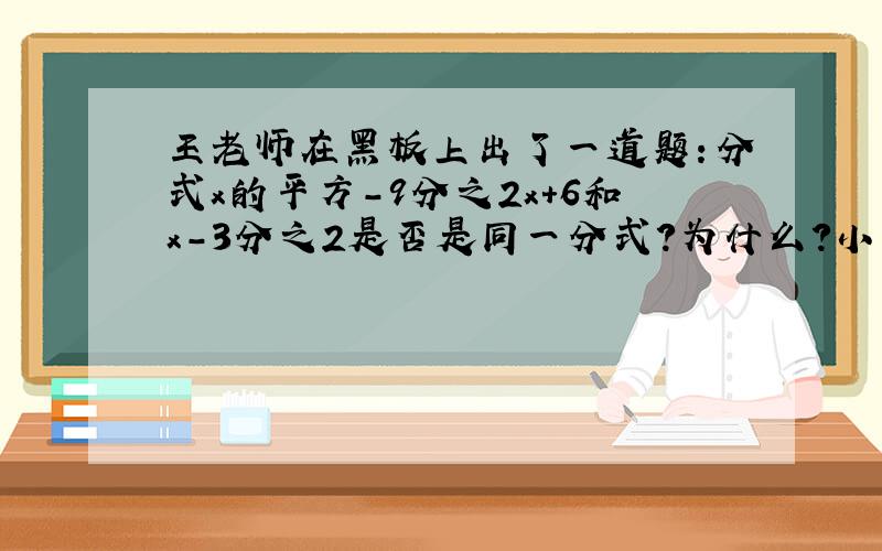 王老师在黑板上出了一道题：分式x的平方-9分之2x+6和x-3分之2是否是同一分式?为什么?小明和小青二位同学是这样回答