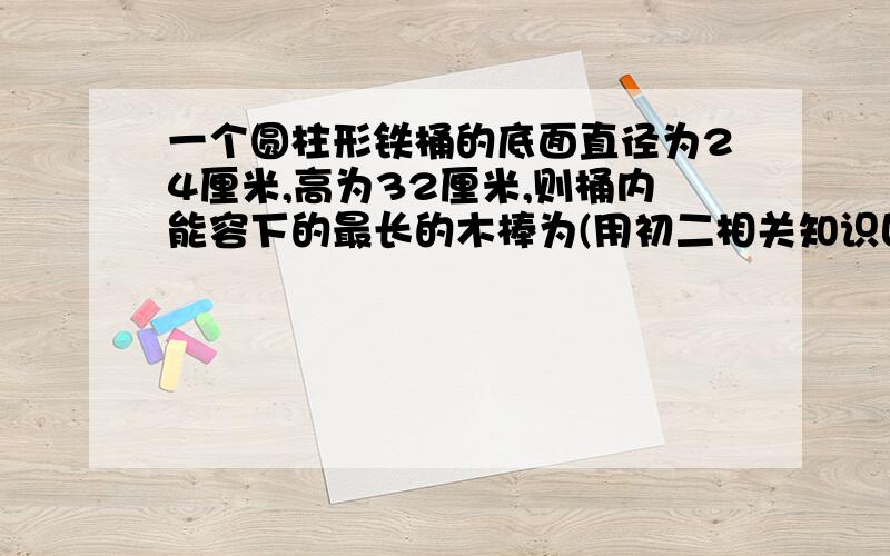 一个圆柱形铁桶的底面直径为24厘米,高为32厘米,则桶内能容下的最长的木棒为(用初二相关知识回答)最好有分