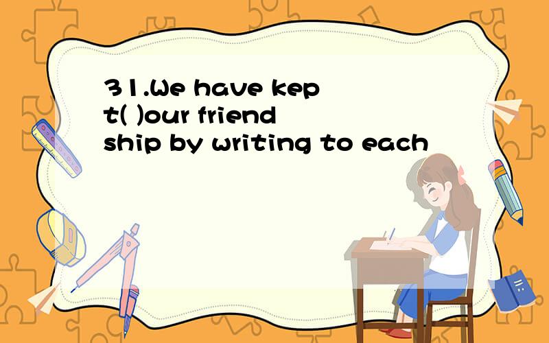 31.We have kept( )our friendship by writing to each