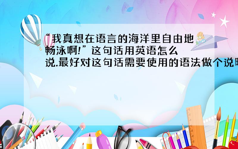 “我真想在语言的海洋里自由地畅泳啊!” 这句话用英语怎么说.最好对这句话需要使用的语法做个说明.