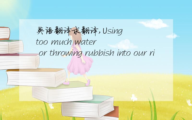 英语翻译求翻译,Using too much water or throwing rubbish into our ri