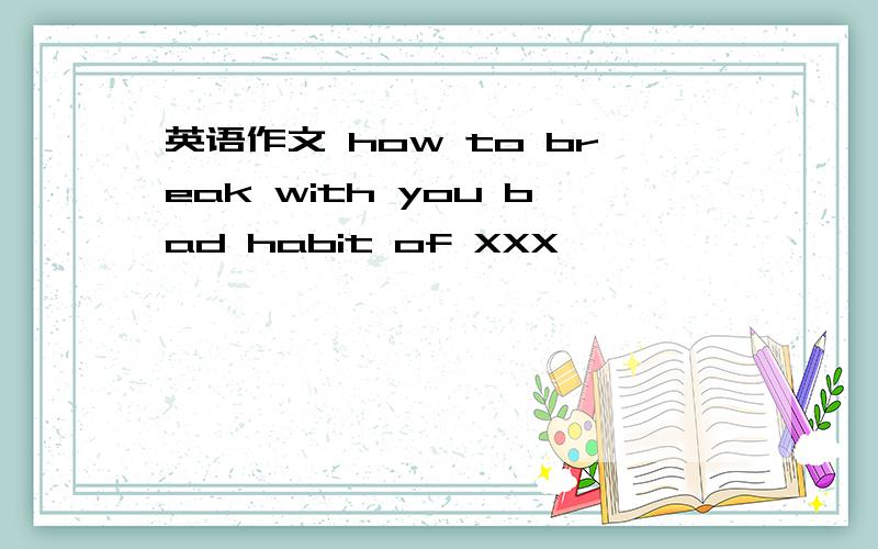 英语作文 how to break with you bad habit of XXX