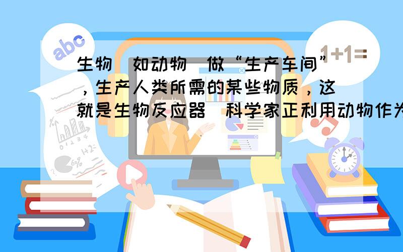 生物（如动物）做“生产车间”，生产人类所需的某些物质，这就是生物反应器．科学家正利用动物作为“生产车间”生产人类所需的