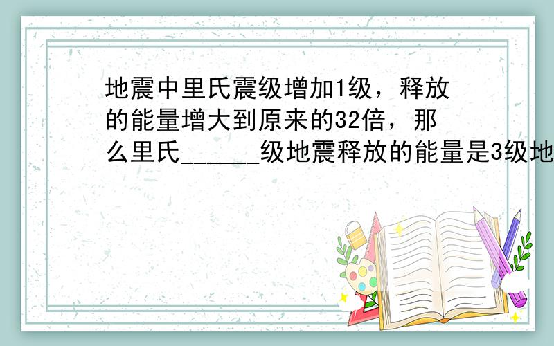 地震中里氏震级增加1级，释放的能量增大到原来的32倍，那么里氏______级地震释放的能量是3级地震释放能量的324倍．