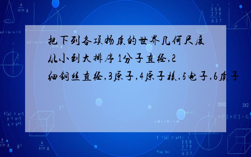 把下列各项物质的世界几何尺度从小到大排序 1分子直径,2细铜丝直径,3原子,4原子核,5电子,6质子