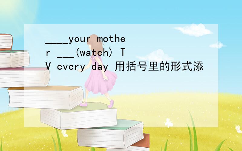 ____your mother ___(watch) TV every day 用括号里的形式添