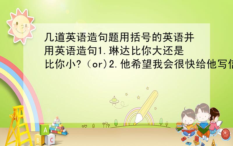 几道英语造句题用括号的英语并用英语造句1.琳达比你大还是比你小?（or)2.他希望我会很快给他写信.（hope,will