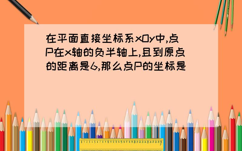 在平面直接坐标系xOy中,点P在x轴的负半轴上,且到原点的距离是6,那么点P的坐标是