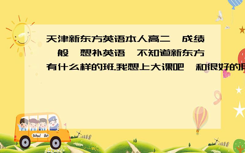 天津新东方英语本人高二,成绩一般,想补英语,不知道新东方有什么样的班.我想上大课吧,和很好的朋友一起去还能互相问问.不知