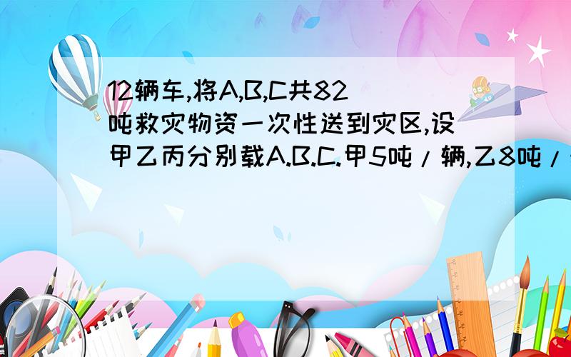 12辆车,将A,B,C共82吨救灾物资一次性送到灾区,设甲乙丙分别载A.B.C.甲5吨/辆,乙8吨/辆,丙10吨/辆