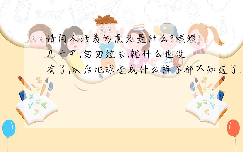 请问人活着的意义是什么?短短几十年,匆匆过去,就什么也没有了,以后地球变成什么样子都不知道了.