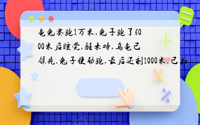 龟兔赛跑1万米,兔子跑了5000米后睡觉,醒来时,乌龟已领先.兔子使劲跑,最后还剩1000米.已知