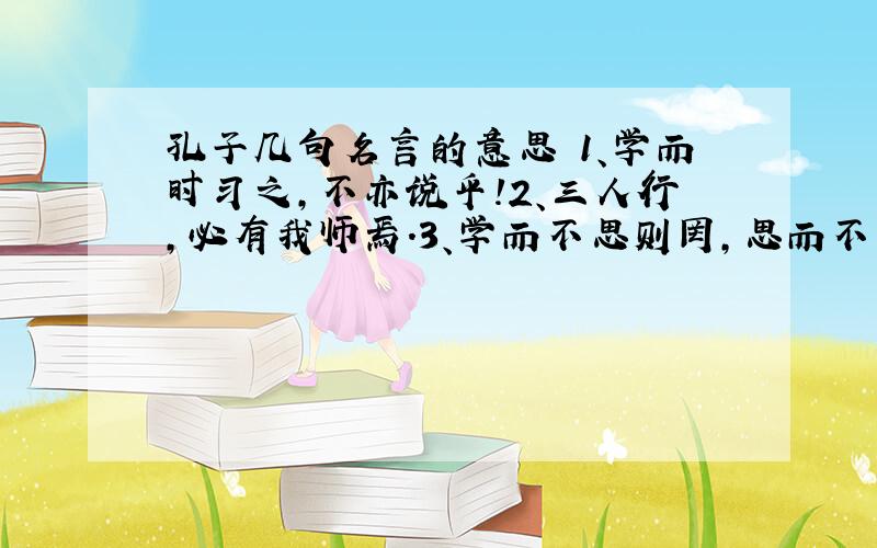 孔子几句名言的意思 1、学而时习之,不亦说乎!2、三人行,必有我师焉.3、学而不思则罔,思而不学则殆.4、发愤忘食,乐以