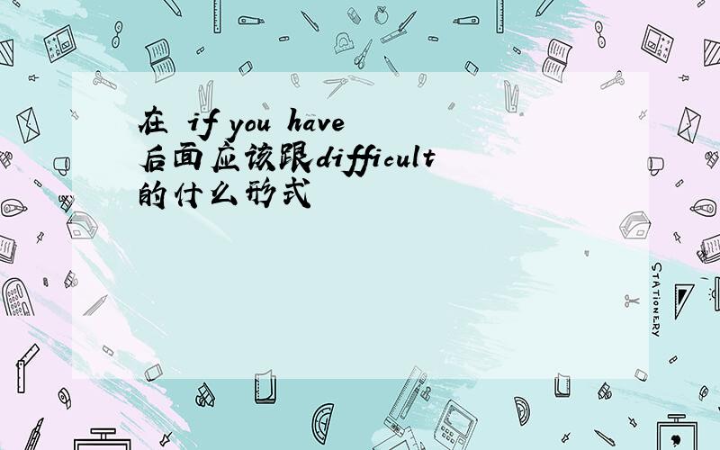 在 if you have 后面应该跟difficult的什么形式