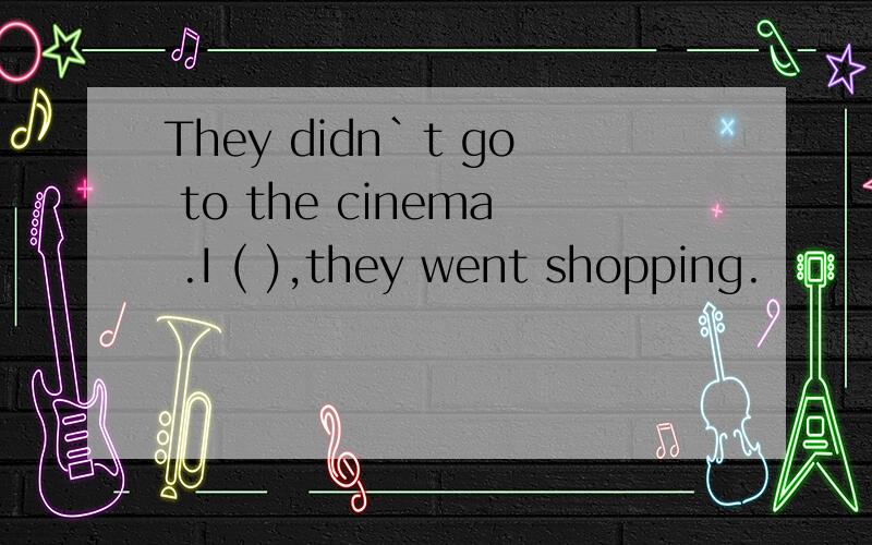 They didn`t go to the cinema .I ( ),they went shopping.