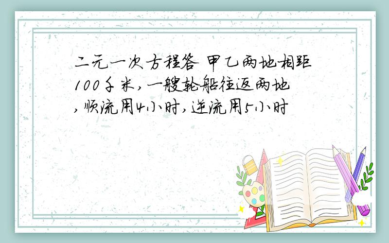 二元一次方程答 甲乙两地相距100千米,一艘轮船往返两地,顺流用4小时,逆流用5小时