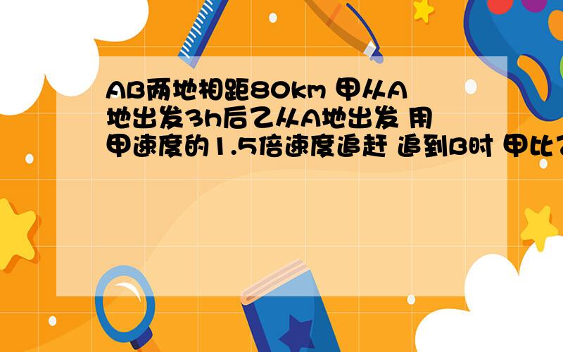 AB两地相距80km 甲从A地出发3h后乙从A地出发 用甲速度的1.5倍速度追赶 追到B时 甲比乙先到20分