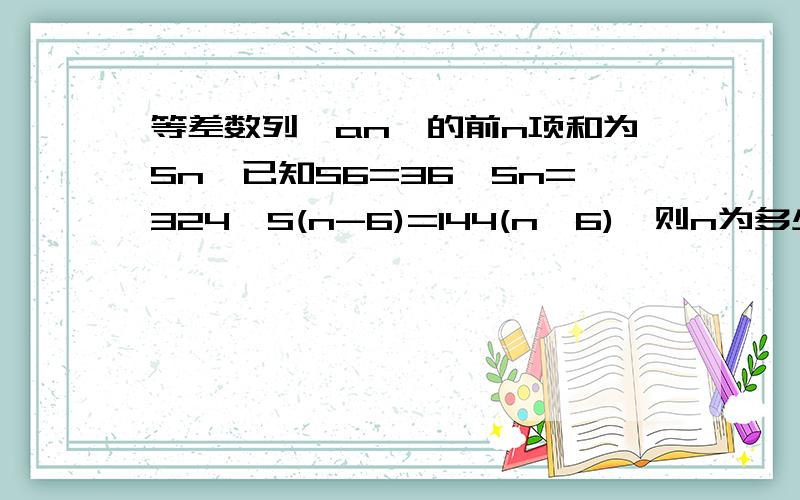 等差数列{an}的前n项和为Sn,已知S6=36,Sn=324,S(n-6)=144(n>6),则n为多少?