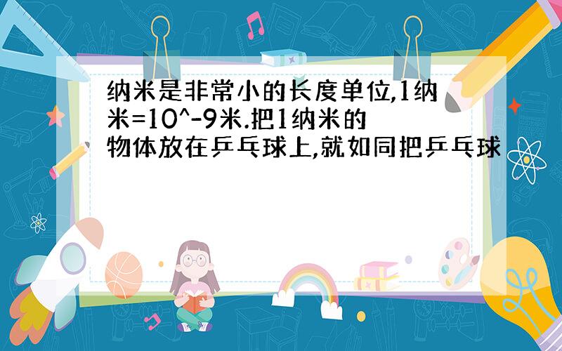 纳米是非常小的长度单位,1纳米=10^-9米.把1纳米的物体放在乒乓球上,就如同把乒乓球