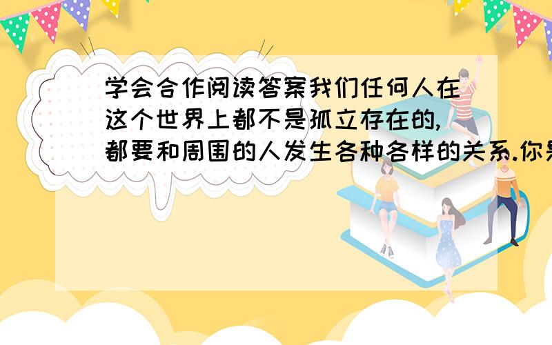 学会合作阅读答案我们任何人在这个世界上都不是孤立存在的,都要和周围的人发生各种各样的关系.你是学生,就要和同学一起学习,