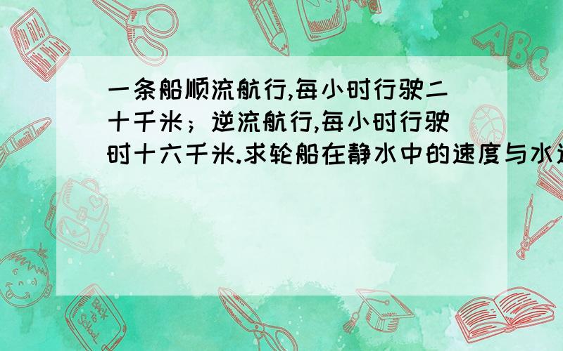 一条船顺流航行,每小时行驶二十千米；逆流航行,每小时行驶时十六千米.求轮船在静水中的速度与水速