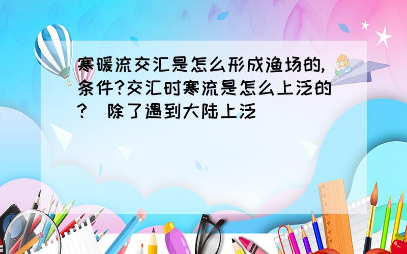 寒暖流交汇是怎么形成渔场的,条件?交汇时寒流是怎么上泛的?（除了遇到大陆上泛）