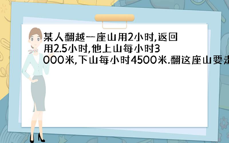 某人翻越一座山用2小时,返回用2.5小时,他上山每小时3000米,下山每小时4500米.翻这座山要走多少米?