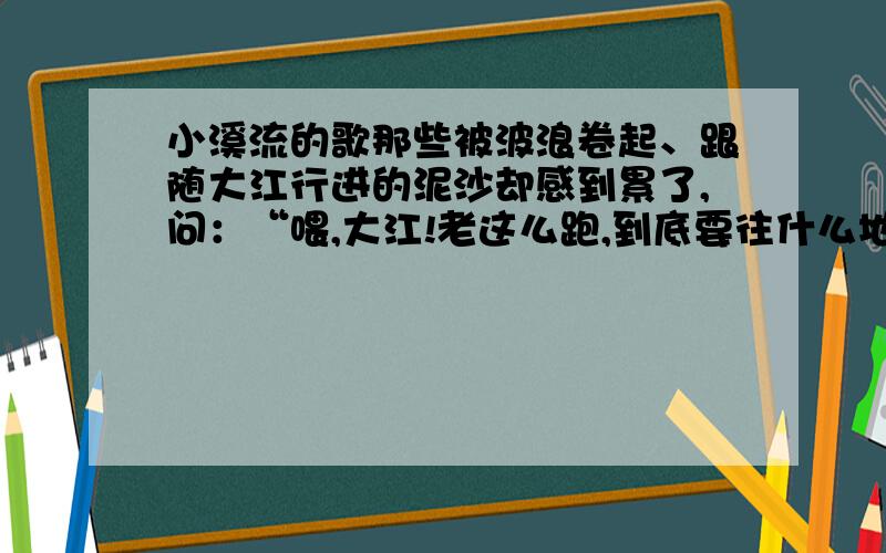 小溪流的歌那些被波浪卷起、跟随大江行进的泥沙却感到累了,问：“喂,大江!老这么跑,到底要往什么地方去呀?” 大江回答：“