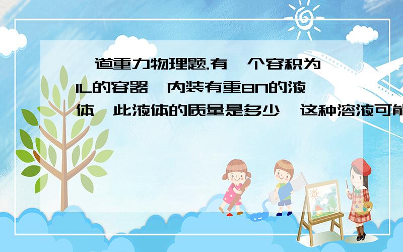 一道重力物理题.有一个容积为1L的容器,内装有重8N的液体,此液体的质量是多少,这种溶液可能是什么液体?如果此液体装满水