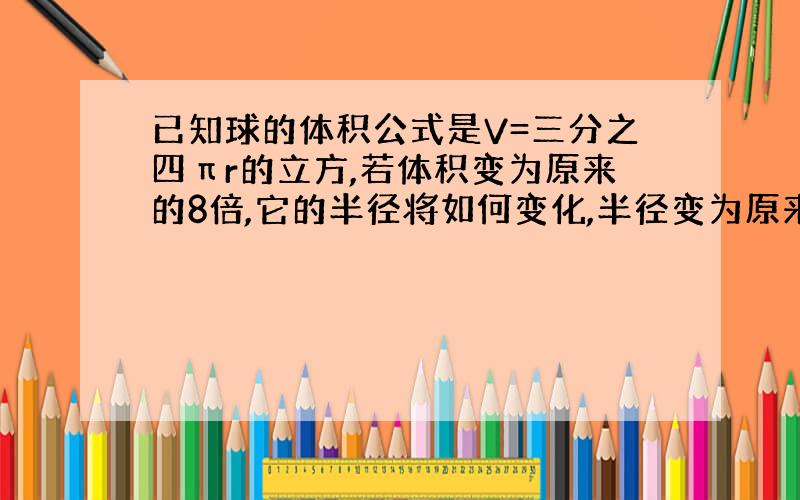 已知球的体积公式是V=三分之四πr的立方,若体积变为原来的8倍,它的半径将如何变化,半径变为原来的3倍,