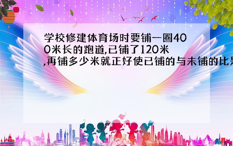 学校修建体育场时要铺一圈400米长的跑道,已铺了120米,再铺多少米就正好使已铺的与未铺的比是5：