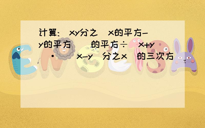 计算:[xy分之(x的平方-y的平方)]的平方÷(x+y)·[(x-y)分之x]的三次方