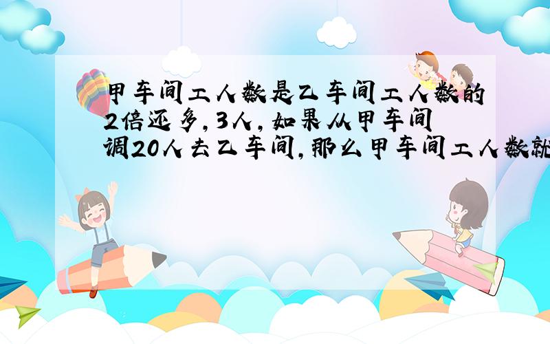 甲车间工人数是乙车间工人数的2倍还多,3人,如果从甲车间调20人去乙车间,那么甲车间工人数就是比乙车间少2人,问甲乙两车