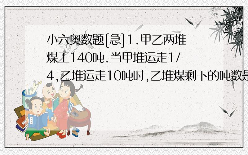 小六奥数题[急]1.甲乙两堆煤工140吨.当甲堆运走1/4,乙堆运走10吨时,乙堆煤剩下的吨数是甲剩下吨数的5/6.求原