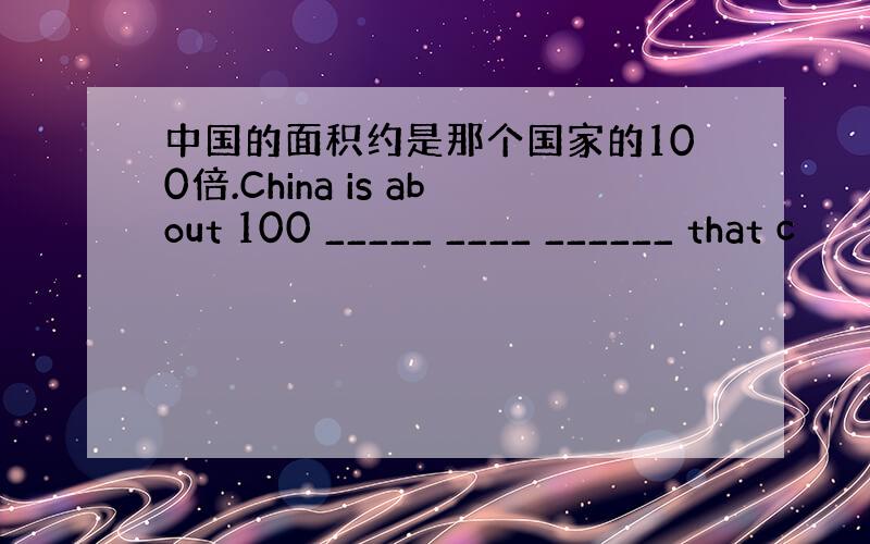 中国的面积约是那个国家的100倍.China is about 100 _____ ____ ______ that c