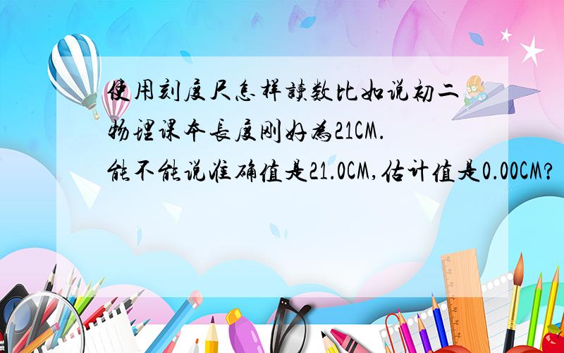 使用刻度尺怎样读数比如说初二物理课本长度刚好为21CM．能不能说准确值是21．0CM,估计值是0．00CM?