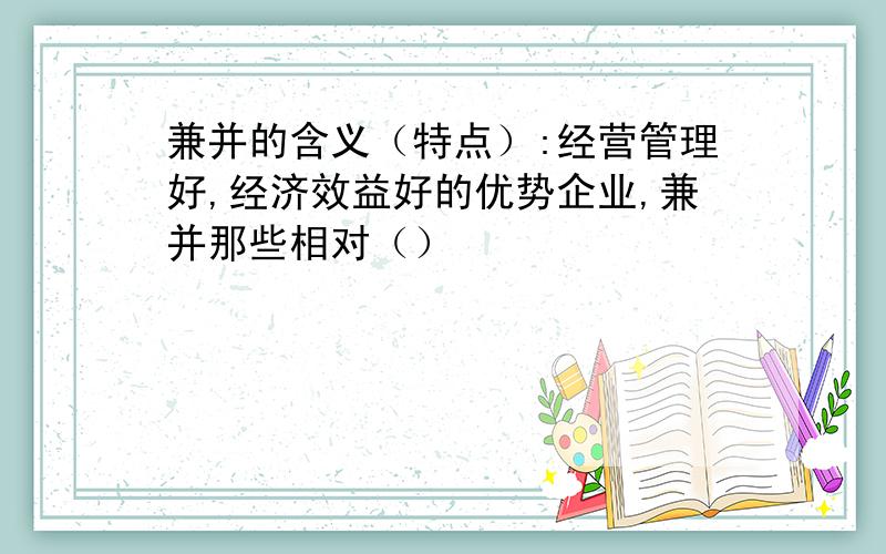 兼并的含义（特点）:经营管理好,经济效益好的优势企业,兼并那些相对（）