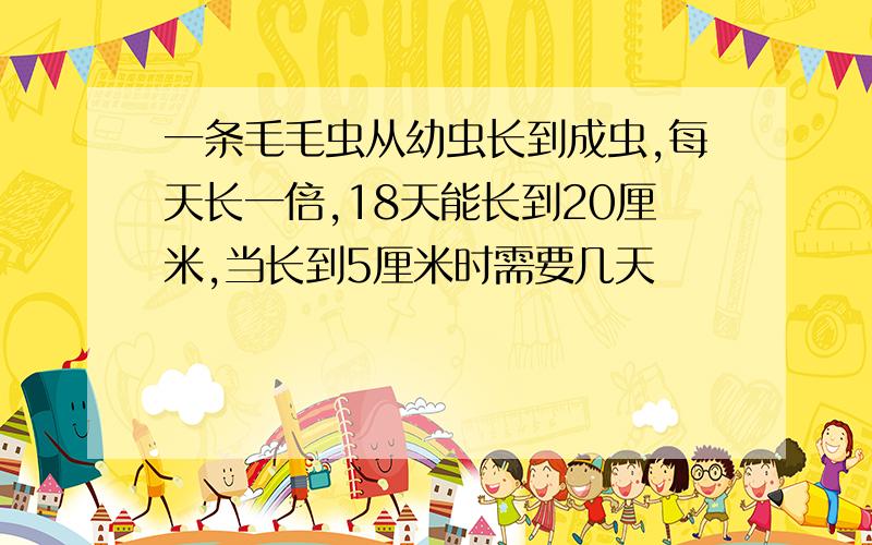 一条毛毛虫从幼虫长到成虫,每天长一倍,18天能长到20厘米,当长到5厘米时需要几天