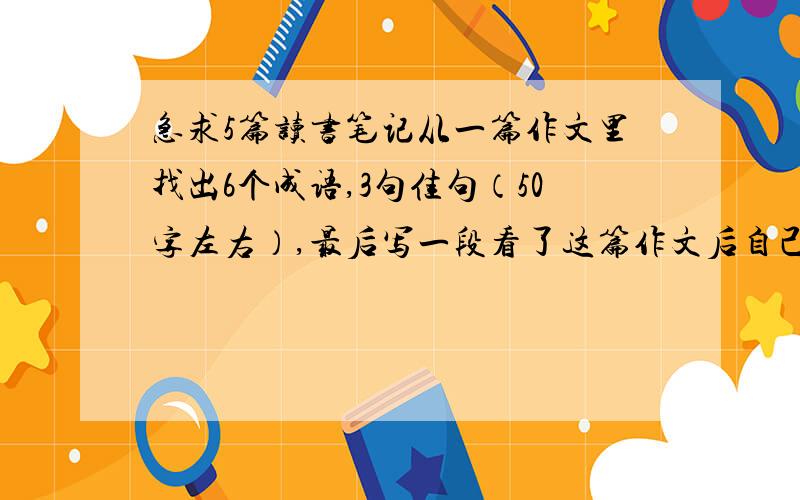 急求5篇读书笔记从一篇作文里找出6个成语,3句佳句（50字左右）,最后写一段看了这篇作文后自己的感想,要真实（100字左