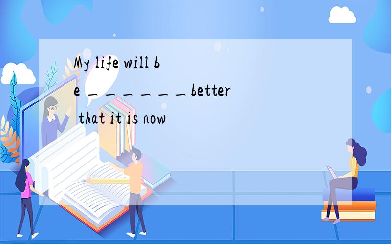 My life will be ______better that it is now