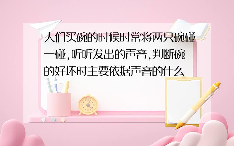 人们买碗的时候时常将两只碗碰一碰,听听发出的声音,判断碗的好坏时主要依据声音的什么